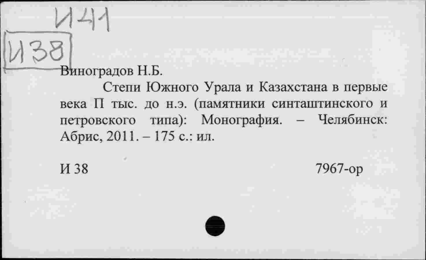 ﻿______И 41
И 38
—“	Виноградов Н.Б.
Степи Южного Урала и Казахстана в первые века П тыс. до н.э. (памятники синташтинского и петровского типа): Монография. - Челябинск: Абрис, 2011. - 175 с.: ил.
И 38	7967-ор